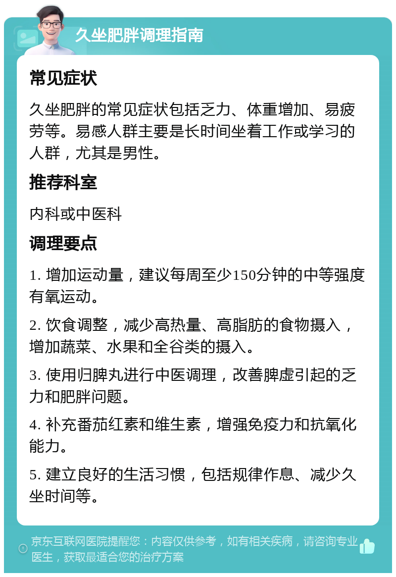 久坐肥胖调理指南 常见症状 久坐肥胖的常见症状包括乏力、体重增加、易疲劳等。易感人群主要是长时间坐着工作或学习的人群，尤其是男性。 推荐科室 内科或中医科 调理要点 1. 增加运动量，建议每周至少150分钟的中等强度有氧运动。 2. 饮食调整，减少高热量、高脂肪的食物摄入，增加蔬菜、水果和全谷类的摄入。 3. 使用归脾丸进行中医调理，改善脾虚引起的乏力和肥胖问题。 4. 补充番茄红素和维生素，增强免疫力和抗氧化能力。 5. 建立良好的生活习惯，包括规律作息、减少久坐时间等。