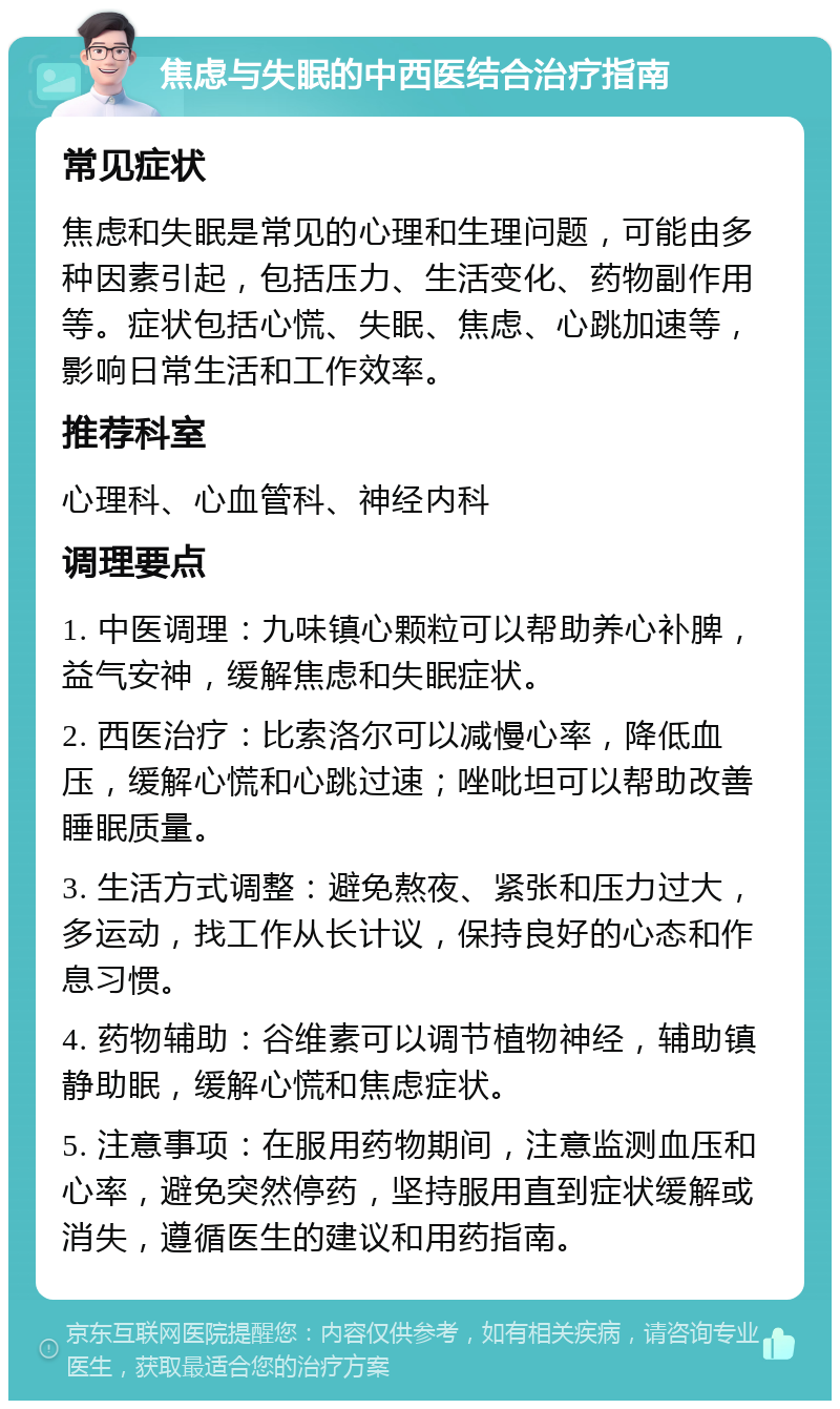 焦虑与失眠的中西医结合治疗指南 常见症状 焦虑和失眠是常见的心理和生理问题，可能由多种因素引起，包括压力、生活变化、药物副作用等。症状包括心慌、失眠、焦虑、心跳加速等，影响日常生活和工作效率。 推荐科室 心理科、心血管科、神经内科 调理要点 1. 中医调理：九味镇心颗粒可以帮助养心补脾，益气安神，缓解焦虑和失眠症状。 2. 西医治疗：比索洛尔可以减慢心率，降低血压，缓解心慌和心跳过速；唑吡坦可以帮助改善睡眠质量。 3. 生活方式调整：避免熬夜、紧张和压力过大，多运动，找工作从长计议，保持良好的心态和作息习惯。 4. 药物辅助：谷维素可以调节植物神经，辅助镇静助眠，缓解心慌和焦虑症状。 5. 注意事项：在服用药物期间，注意监测血压和心率，避免突然停药，坚持服用直到症状缓解或消失，遵循医生的建议和用药指南。