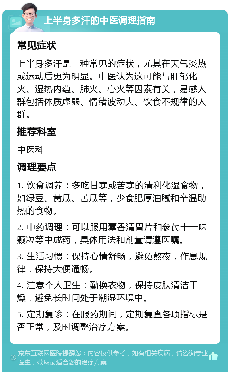 上半身多汗的中医调理指南 常见症状 上半身多汗是一种常见的症状，尤其在天气炎热或运动后更为明显。中医认为这可能与肝郁化火、湿热内蕴、肺火、心火等因素有关，易感人群包括体质虚弱、情绪波动大、饮食不规律的人群。 推荐科室 中医科 调理要点 1. 饮食调养：多吃甘寒或苦寒的清利化湿食物，如绿豆、黄瓜、苦瓜等，少食肥厚油腻和辛温助热的食物。 2. 中药调理：可以服用藿香清胃片和参芪十一味颗粒等中成药，具体用法和剂量请遵医嘱。 3. 生活习惯：保持心情舒畅，避免熬夜，作息规律，保持大便通畅。 4. 注意个人卫生：勤换衣物，保持皮肤清洁干燥，避免长时间处于潮湿环境中。 5. 定期复诊：在服药期间，定期复查各项指标是否正常，及时调整治疗方案。