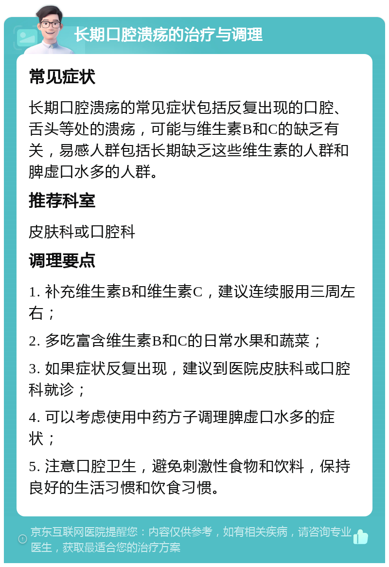 长期口腔溃疡的治疗与调理 常见症状 长期口腔溃疡的常见症状包括反复出现的口腔、舌头等处的溃疡，可能与维生素B和C的缺乏有关，易感人群包括长期缺乏这些维生素的人群和脾虚口水多的人群。 推荐科室 皮肤科或口腔科 调理要点 1. 补充维生素B和维生素C，建议连续服用三周左右； 2. 多吃富含维生素B和C的日常水果和蔬菜； 3. 如果症状反复出现，建议到医院皮肤科或口腔科就诊； 4. 可以考虑使用中药方子调理脾虚口水多的症状； 5. 注意口腔卫生，避免刺激性食物和饮料，保持良好的生活习惯和饮食习惯。