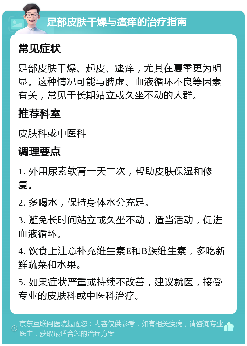 足部皮肤干燥与瘙痒的治疗指南 常见症状 足部皮肤干燥、起皮、瘙痒，尤其在夏季更为明显。这种情况可能与脾虚、血液循环不良等因素有关，常见于长期站立或久坐不动的人群。 推荐科室 皮肤科或中医科 调理要点 1. 外用尿素软膏一天二次，帮助皮肤保湿和修复。 2. 多喝水，保持身体水分充足。 3. 避免长时间站立或久坐不动，适当活动，促进血液循环。 4. 饮食上注意补充维生素E和B族维生素，多吃新鲜蔬菜和水果。 5. 如果症状严重或持续不改善，建议就医，接受专业的皮肤科或中医科治疗。