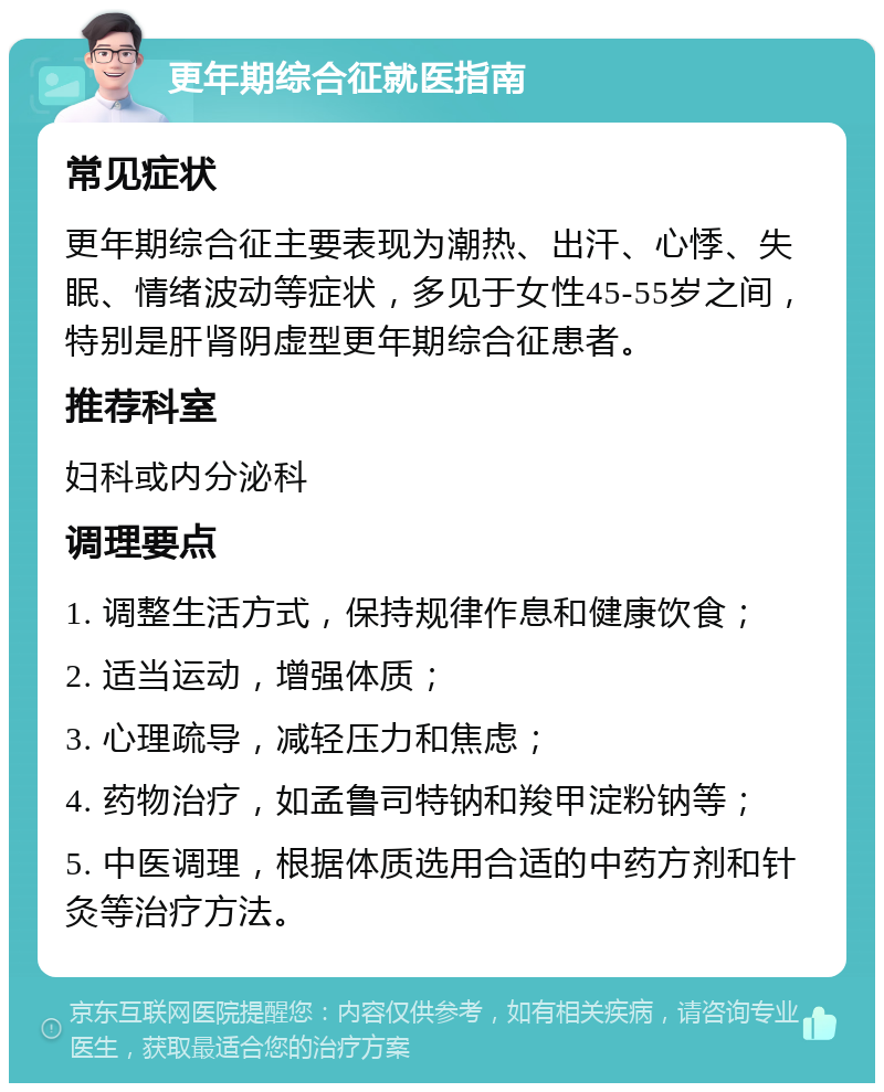 更年期综合征就医指南 常见症状 更年期综合征主要表现为潮热、出汗、心悸、失眠、情绪波动等症状，多见于女性45-55岁之间，特别是肝肾阴虚型更年期综合征患者。 推荐科室 妇科或内分泌科 调理要点 1. 调整生活方式，保持规律作息和健康饮食； 2. 适当运动，增强体质； 3. 心理疏导，减轻压力和焦虑； 4. 药物治疗，如孟鲁司特钠和羧甲淀粉钠等； 5. 中医调理，根据体质选用合适的中药方剂和针灸等治疗方法。