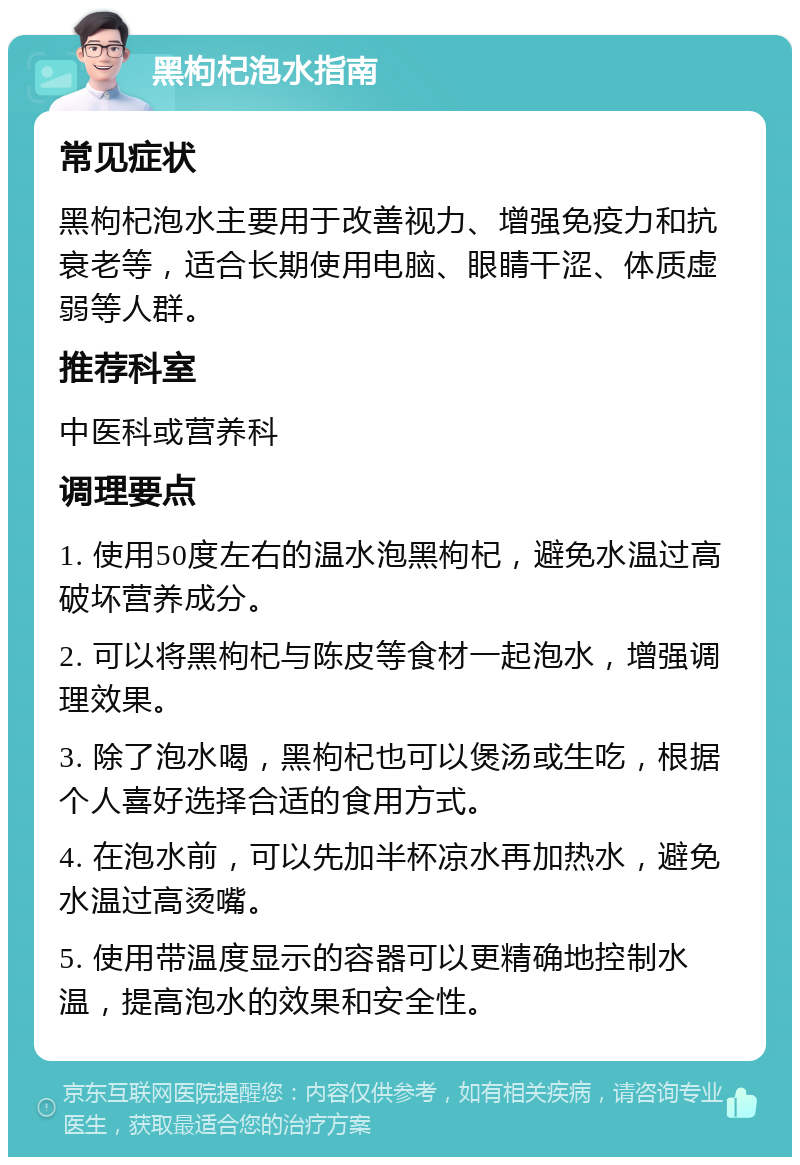 黑枸杞泡水指南 常见症状 黑枸杞泡水主要用于改善视力、增强免疫力和抗衰老等，适合长期使用电脑、眼睛干涩、体质虚弱等人群。 推荐科室 中医科或营养科 调理要点 1. 使用50度左右的温水泡黑枸杞，避免水温过高破坏营养成分。 2. 可以将黑枸杞与陈皮等食材一起泡水，增强调理效果。 3. 除了泡水喝，黑枸杞也可以煲汤或生吃，根据个人喜好选择合适的食用方式。 4. 在泡水前，可以先加半杯凉水再加热水，避免水温过高烫嘴。 5. 使用带温度显示的容器可以更精确地控制水温，提高泡水的效果和安全性。