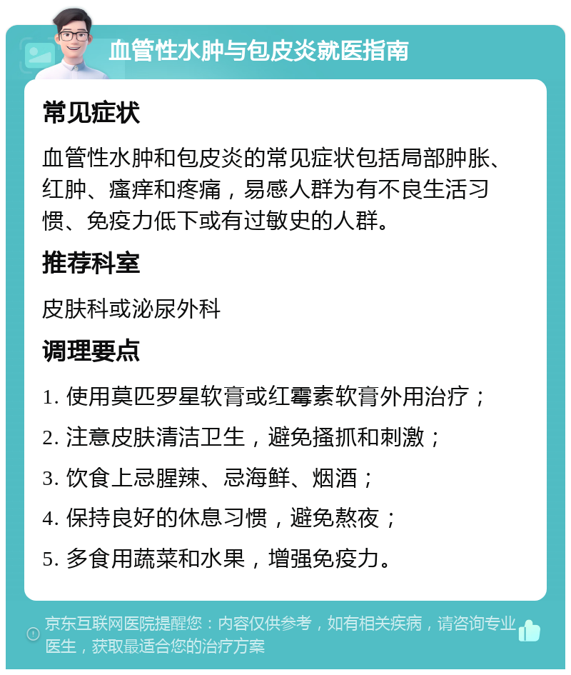 血管性水肿与包皮炎就医指南 常见症状 血管性水肿和包皮炎的常见症状包括局部肿胀、红肿、瘙痒和疼痛，易感人群为有不良生活习惯、免疫力低下或有过敏史的人群。 推荐科室 皮肤科或泌尿外科 调理要点 1. 使用莫匹罗星软膏或红霉素软膏外用治疗； 2. 注意皮肤清洁卫生，避免搔抓和刺激； 3. 饮食上忌腥辣、忌海鲜、烟酒； 4. 保持良好的休息习惯，避免熬夜； 5. 多食用蔬菜和水果，增强免疫力。