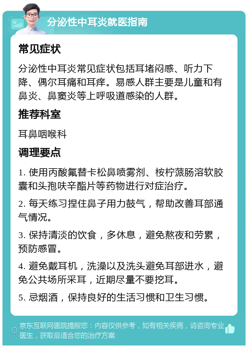 分泌性中耳炎就医指南 常见症状 分泌性中耳炎常见症状包括耳堵闷感、听力下降、偶尔耳痛和耳痒。易感人群主要是儿童和有鼻炎、鼻窦炎等上呼吸道感染的人群。 推荐科室 耳鼻咽喉科 调理要点 1. 使用丙酸氟替卡松鼻喷雾剂、桉柠蒎肠溶软胶囊和头孢呋辛酯片等药物进行对症治疗。 2. 每天练习捏住鼻子用力鼓气，帮助改善耳部通气情况。 3. 保持清淡的饮食，多休息，避免熬夜和劳累，预防感冒。 4. 避免戴耳机，洗澡以及洗头避免耳部进水，避免公共场所采耳，近期尽量不要挖耳。 5. 忌烟酒，保持良好的生活习惯和卫生习惯。