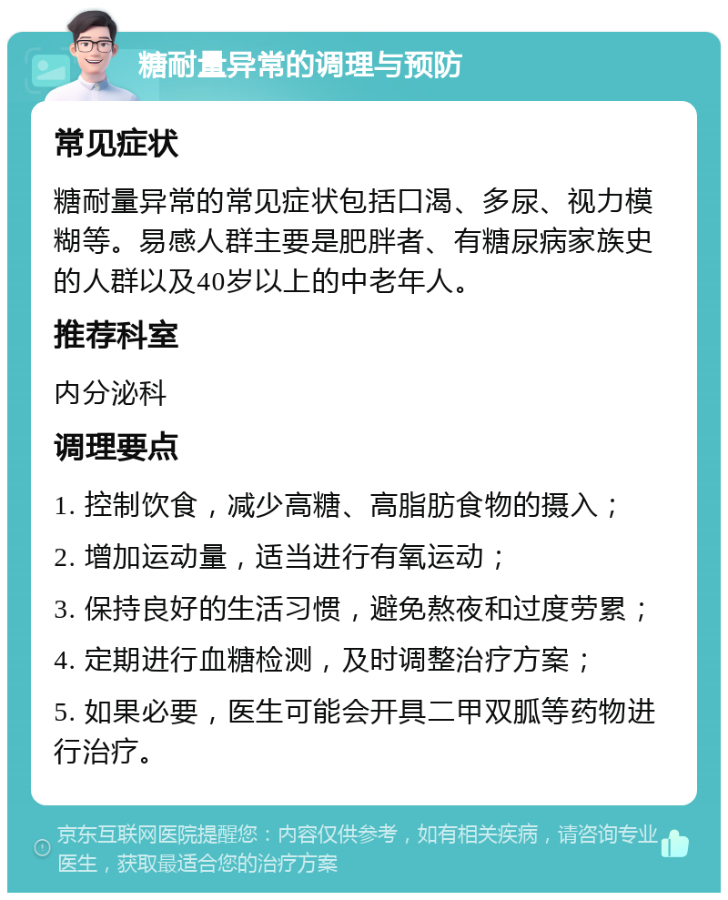 糖耐量异常的调理与预防 常见症状 糖耐量异常的常见症状包括口渴、多尿、视力模糊等。易感人群主要是肥胖者、有糖尿病家族史的人群以及40岁以上的中老年人。 推荐科室 内分泌科 调理要点 1. 控制饮食，减少高糖、高脂肪食物的摄入； 2. 增加运动量，适当进行有氧运动； 3. 保持良好的生活习惯，避免熬夜和过度劳累； 4. 定期进行血糖检测，及时调整治疗方案； 5. 如果必要，医生可能会开具二甲双胍等药物进行治疗。