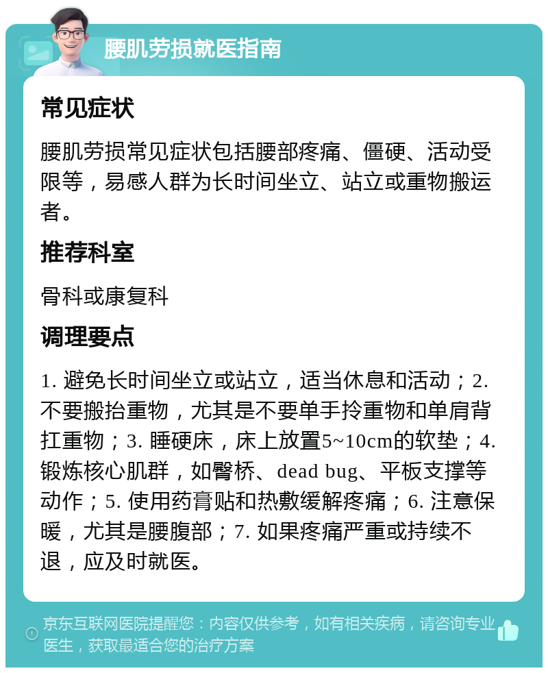 腰肌劳损就医指南 常见症状 腰肌劳损常见症状包括腰部疼痛、僵硬、活动受限等，易感人群为长时间坐立、站立或重物搬运者。 推荐科室 骨科或康复科 调理要点 1. 避免长时间坐立或站立，适当休息和活动；2. 不要搬抬重物，尤其是不要单手拎重物和单肩背扛重物；3. 睡硬床，床上放置5~10cm的软垫；4. 锻炼核心肌群，如臀桥、dead bug、平板支撑等动作；5. 使用药膏贴和热敷缓解疼痛；6. 注意保暖，尤其是腰腹部；7. 如果疼痛严重或持续不退，应及时就医。