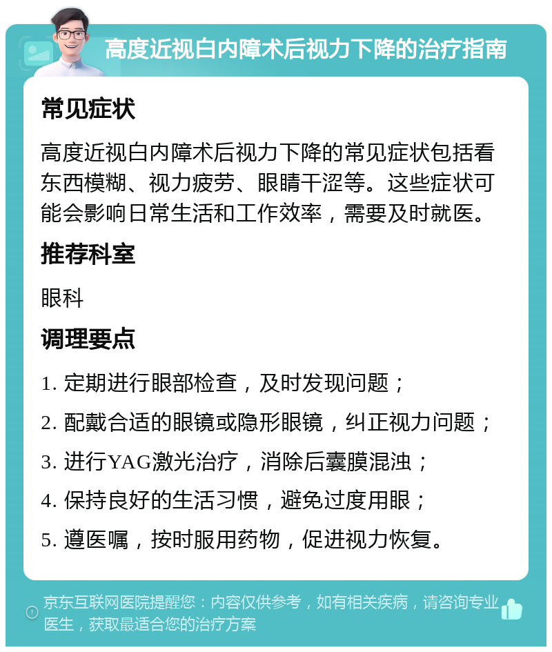 高度近视白内障术后视力下降的治疗指南 常见症状 高度近视白内障术后视力下降的常见症状包括看东西模糊、视力疲劳、眼睛干涩等。这些症状可能会影响日常生活和工作效率，需要及时就医。 推荐科室 眼科 调理要点 1. 定期进行眼部检查，及时发现问题； 2. 配戴合适的眼镜或隐形眼镜，纠正视力问题； 3. 进行YAG激光治疗，消除后囊膜混浊； 4. 保持良好的生活习惯，避免过度用眼； 5. 遵医嘱，按时服用药物，促进视力恢复。