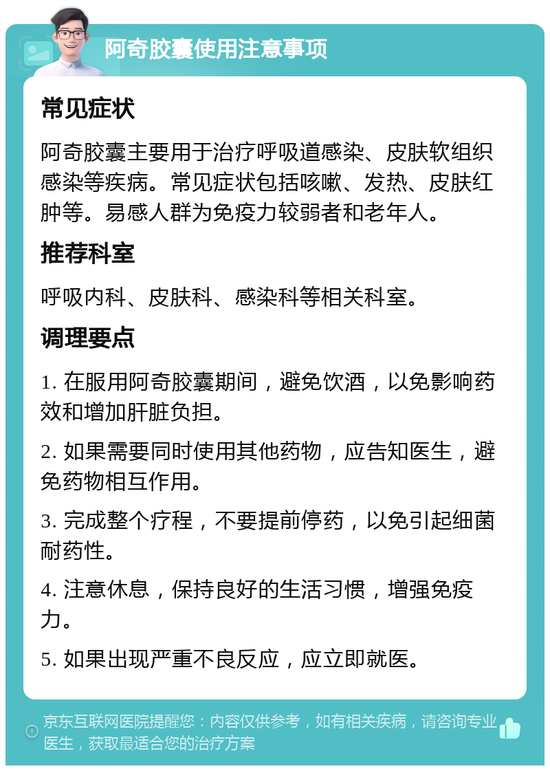 阿奇胶囊使用注意事项 常见症状 阿奇胶囊主要用于治疗呼吸道感染、皮肤软组织感染等疾病。常见症状包括咳嗽、发热、皮肤红肿等。易感人群为免疫力较弱者和老年人。 推荐科室 呼吸内科、皮肤科、感染科等相关科室。 调理要点 1. 在服用阿奇胶囊期间，避免饮酒，以免影响药效和增加肝脏负担。 2. 如果需要同时使用其他药物，应告知医生，避免药物相互作用。 3. 完成整个疗程，不要提前停药，以免引起细菌耐药性。 4. 注意休息，保持良好的生活习惯，增强免疫力。 5. 如果出现严重不良反应，应立即就医。