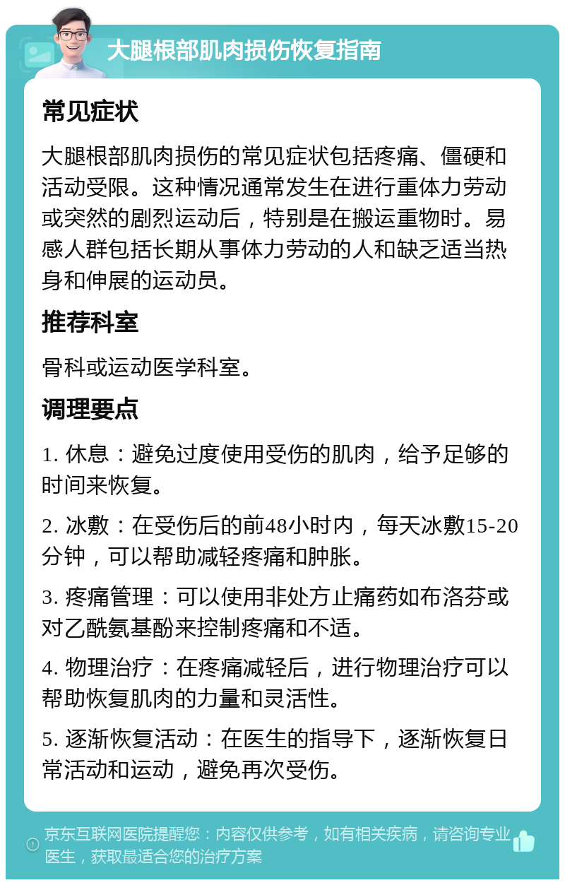 大腿根部肌肉损伤恢复指南 常见症状 大腿根部肌肉损伤的常见症状包括疼痛、僵硬和活动受限。这种情况通常发生在进行重体力劳动或突然的剧烈运动后，特别是在搬运重物时。易感人群包括长期从事体力劳动的人和缺乏适当热身和伸展的运动员。 推荐科室 骨科或运动医学科室。 调理要点 1. 休息：避免过度使用受伤的肌肉，给予足够的时间来恢复。 2. 冰敷：在受伤后的前48小时内，每天冰敷15-20分钟，可以帮助减轻疼痛和肿胀。 3. 疼痛管理：可以使用非处方止痛药如布洛芬或对乙酰氨基酚来控制疼痛和不适。 4. 物理治疗：在疼痛减轻后，进行物理治疗可以帮助恢复肌肉的力量和灵活性。 5. 逐渐恢复活动：在医生的指导下，逐渐恢复日常活动和运动，避免再次受伤。