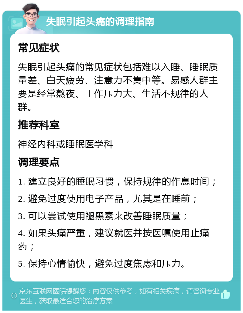 失眠引起头痛的调理指南 常见症状 失眠引起头痛的常见症状包括难以入睡、睡眠质量差、白天疲劳、注意力不集中等。易感人群主要是经常熬夜、工作压力大、生活不规律的人群。 推荐科室 神经内科或睡眠医学科 调理要点 1. 建立良好的睡眠习惯，保持规律的作息时间； 2. 避免过度使用电子产品，尤其是在睡前； 3. 可以尝试使用褪黑素来改善睡眠质量； 4. 如果头痛严重，建议就医并按医嘱使用止痛药； 5. 保持心情愉快，避免过度焦虑和压力。