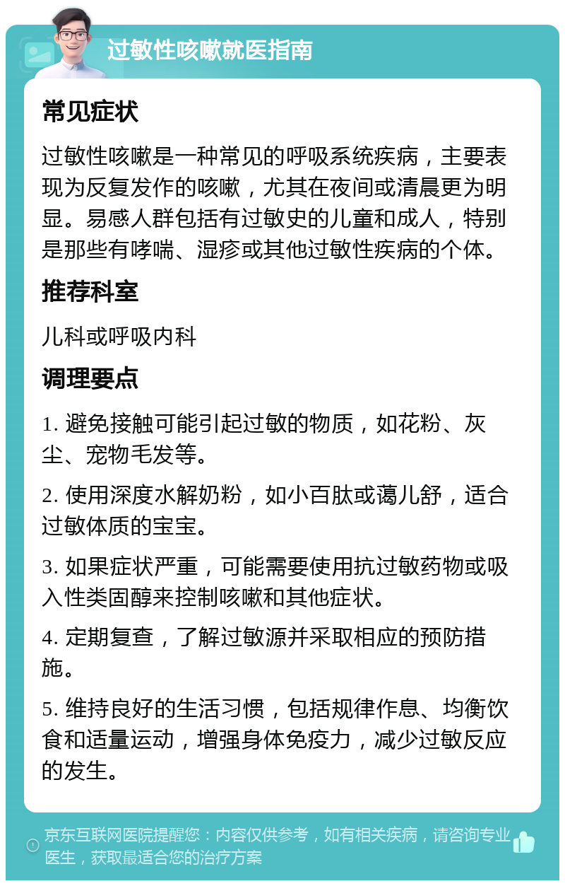 过敏性咳嗽就医指南 常见症状 过敏性咳嗽是一种常见的呼吸系统疾病，主要表现为反复发作的咳嗽，尤其在夜间或清晨更为明显。易感人群包括有过敏史的儿童和成人，特别是那些有哮喘、湿疹或其他过敏性疾病的个体。 推荐科室 儿科或呼吸内科 调理要点 1. 避免接触可能引起过敏的物质，如花粉、灰尘、宠物毛发等。 2. 使用深度水解奶粉，如小百肽或蔼儿舒，适合过敏体质的宝宝。 3. 如果症状严重，可能需要使用抗过敏药物或吸入性类固醇来控制咳嗽和其他症状。 4. 定期复查，了解过敏源并采取相应的预防措施。 5. 维持良好的生活习惯，包括规律作息、均衡饮食和适量运动，增强身体免疫力，减少过敏反应的发生。