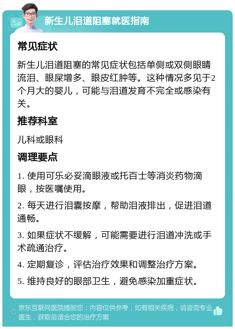 新生儿泪道阻塞就医指南 常见症状 新生儿泪道阻塞的常见症状包括单侧或双侧眼睛流泪、眼屎增多、眼皮红肿等。这种情况多见于2个月大的婴儿，可能与泪道发育不完全或感染有关。 推荐科室 儿科或眼科 调理要点 1. 使用可乐必妥滴眼液或托百士等消炎药物滴眼，按医嘱使用。 2. 每天进行泪囊按摩，帮助泪液排出，促进泪道通畅。 3. 如果症状不缓解，可能需要进行泪道冲洗或手术疏通治疗。 4. 定期复诊，评估治疗效果和调整治疗方案。 5. 维持良好的眼部卫生，避免感染加重症状。