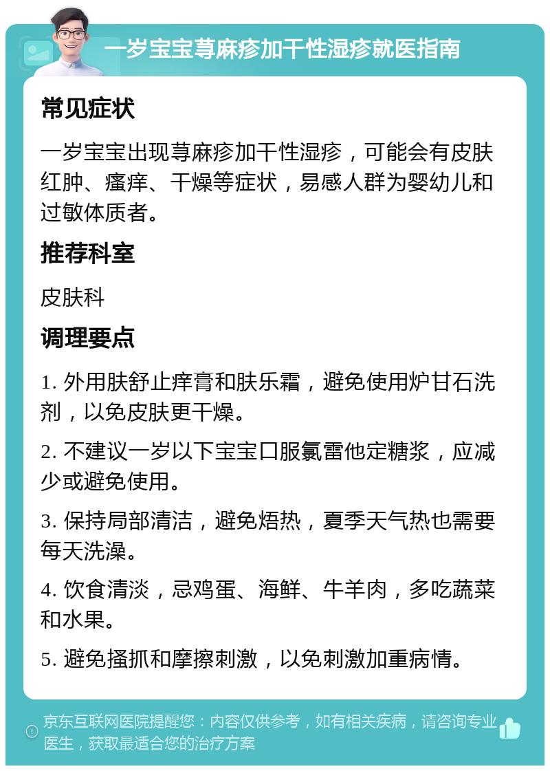 一岁宝宝荨麻疹加干性湿疹就医指南 常见症状 一岁宝宝出现荨麻疹加干性湿疹，可能会有皮肤红肿、瘙痒、干燥等症状，易感人群为婴幼儿和过敏体质者。 推荐科室 皮肤科 调理要点 1. 外用肤舒止痒膏和肤乐霜，避免使用炉甘石洗剂，以免皮肤更干燥。 2. 不建议一岁以下宝宝口服氯雷他定糖浆，应减少或避免使用。 3. 保持局部清洁，避免焐热，夏季天气热也需要每天洗澡。 4. 饮食清淡，忌鸡蛋、海鲜、牛羊肉，多吃蔬菜和水果。 5. 避免搔抓和摩擦刺激，以免刺激加重病情。