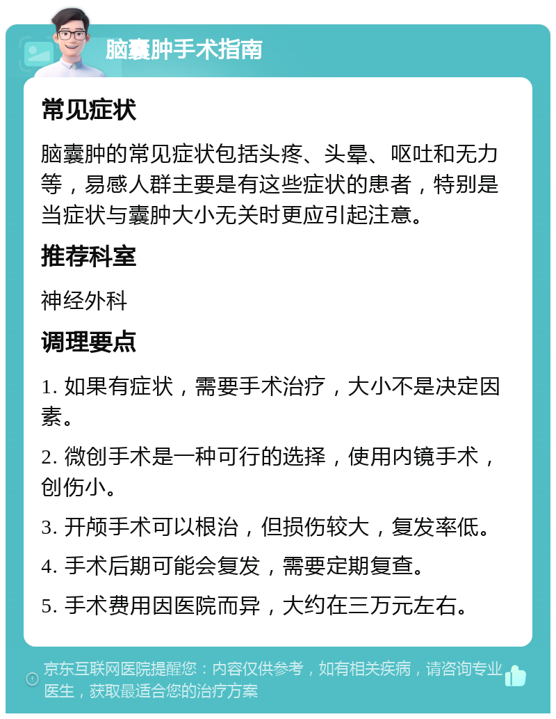 脑囊肿手术指南 常见症状 脑囊肿的常见症状包括头疼、头晕、呕吐和无力等，易感人群主要是有这些症状的患者，特别是当症状与囊肿大小无关时更应引起注意。 推荐科室 神经外科 调理要点 1. 如果有症状，需要手术治疗，大小不是决定因素。 2. 微创手术是一种可行的选择，使用内镜手术，创伤小。 3. 开颅手术可以根治，但损伤较大，复发率低。 4. 手术后期可能会复发，需要定期复查。 5. 手术费用因医院而异，大约在三万元左右。