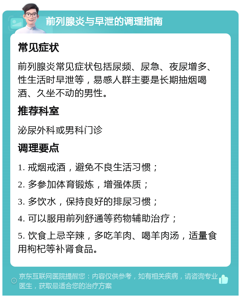 前列腺炎与早泄的调理指南 常见症状 前列腺炎常见症状包括尿频、尿急、夜尿增多、性生活时早泄等，易感人群主要是长期抽烟喝酒、久坐不动的男性。 推荐科室 泌尿外科或男科门诊 调理要点 1. 戒烟戒酒，避免不良生活习惯； 2. 多参加体育锻炼，增强体质； 3. 多饮水，保持良好的排尿习惯； 4. 可以服用前列舒通等药物辅助治疗； 5. 饮食上忌辛辣，多吃羊肉、喝羊肉汤，适量食用枸杞等补肾食品。