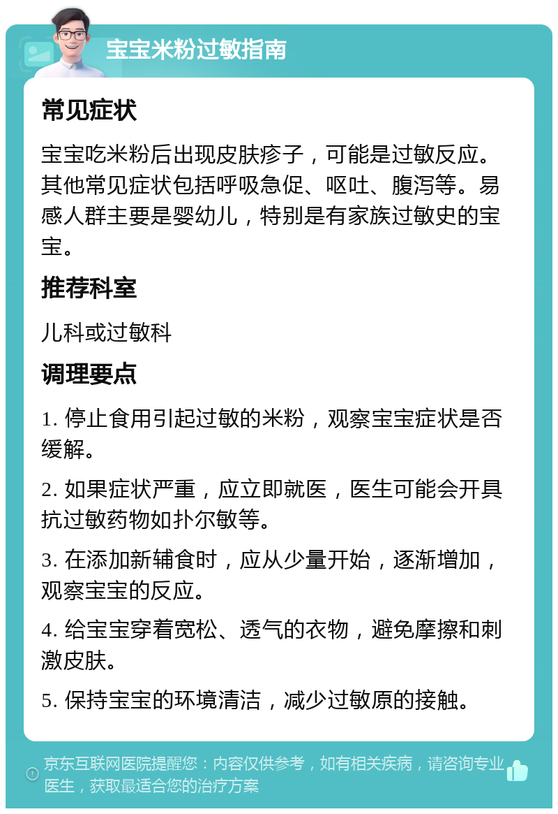 宝宝米粉过敏指南 常见症状 宝宝吃米粉后出现皮肤疹子，可能是过敏反应。其他常见症状包括呼吸急促、呕吐、腹泻等。易感人群主要是婴幼儿，特别是有家族过敏史的宝宝。 推荐科室 儿科或过敏科 调理要点 1. 停止食用引起过敏的米粉，观察宝宝症状是否缓解。 2. 如果症状严重，应立即就医，医生可能会开具抗过敏药物如扑尔敏等。 3. 在添加新辅食时，应从少量开始，逐渐增加，观察宝宝的反应。 4. 给宝宝穿着宽松、透气的衣物，避免摩擦和刺激皮肤。 5. 保持宝宝的环境清洁，减少过敏原的接触。