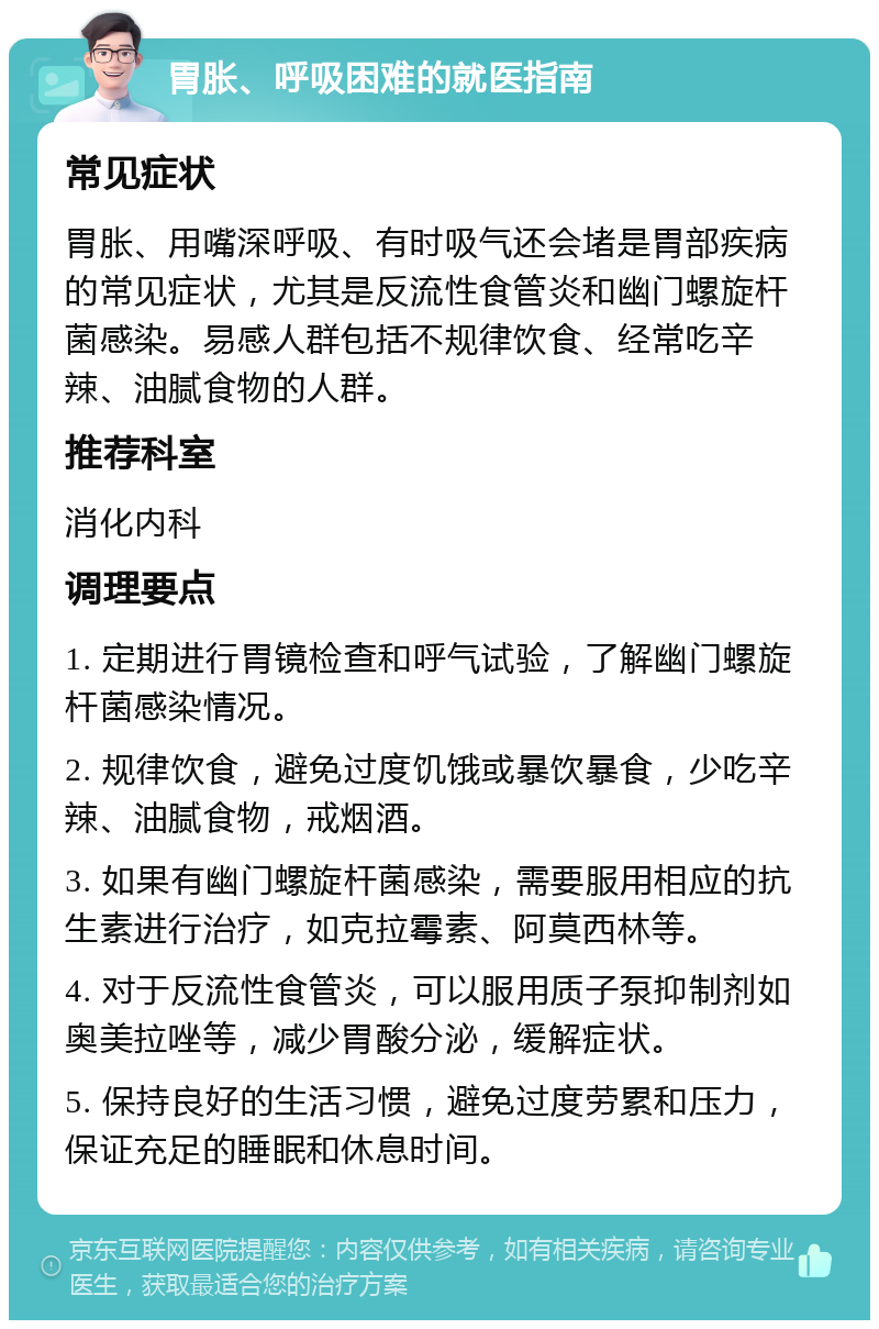 胃胀、呼吸困难的就医指南 常见症状 胃胀、用嘴深呼吸、有时吸气还会堵是胃部疾病的常见症状，尤其是反流性食管炎和幽门螺旋杆菌感染。易感人群包括不规律饮食、经常吃辛辣、油腻食物的人群。 推荐科室 消化内科 调理要点 1. 定期进行胃镜检查和呼气试验，了解幽门螺旋杆菌感染情况。 2. 规律饮食，避免过度饥饿或暴饮暴食，少吃辛辣、油腻食物，戒烟酒。 3. 如果有幽门螺旋杆菌感染，需要服用相应的抗生素进行治疗，如克拉霉素、阿莫西林等。 4. 对于反流性食管炎，可以服用质子泵抑制剂如奥美拉唑等，减少胃酸分泌，缓解症状。 5. 保持良好的生活习惯，避免过度劳累和压力，保证充足的睡眠和休息时间。