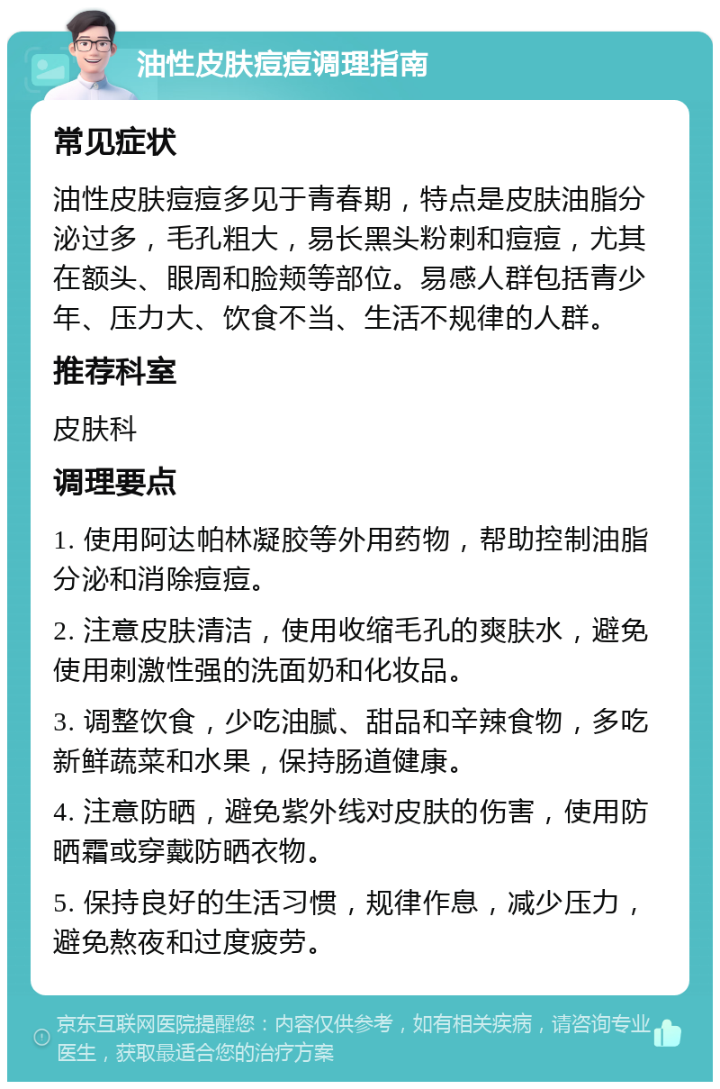 油性皮肤痘痘调理指南 常见症状 油性皮肤痘痘多见于青春期，特点是皮肤油脂分泌过多，毛孔粗大，易长黑头粉刺和痘痘，尤其在额头、眼周和脸颊等部位。易感人群包括青少年、压力大、饮食不当、生活不规律的人群。 推荐科室 皮肤科 调理要点 1. 使用阿达帕林凝胶等外用药物，帮助控制油脂分泌和消除痘痘。 2. 注意皮肤清洁，使用收缩毛孔的爽肤水，避免使用刺激性强的洗面奶和化妆品。 3. 调整饮食，少吃油腻、甜品和辛辣食物，多吃新鲜蔬菜和水果，保持肠道健康。 4. 注意防晒，避免紫外线对皮肤的伤害，使用防晒霜或穿戴防晒衣物。 5. 保持良好的生活习惯，规律作息，减少压力，避免熬夜和过度疲劳。