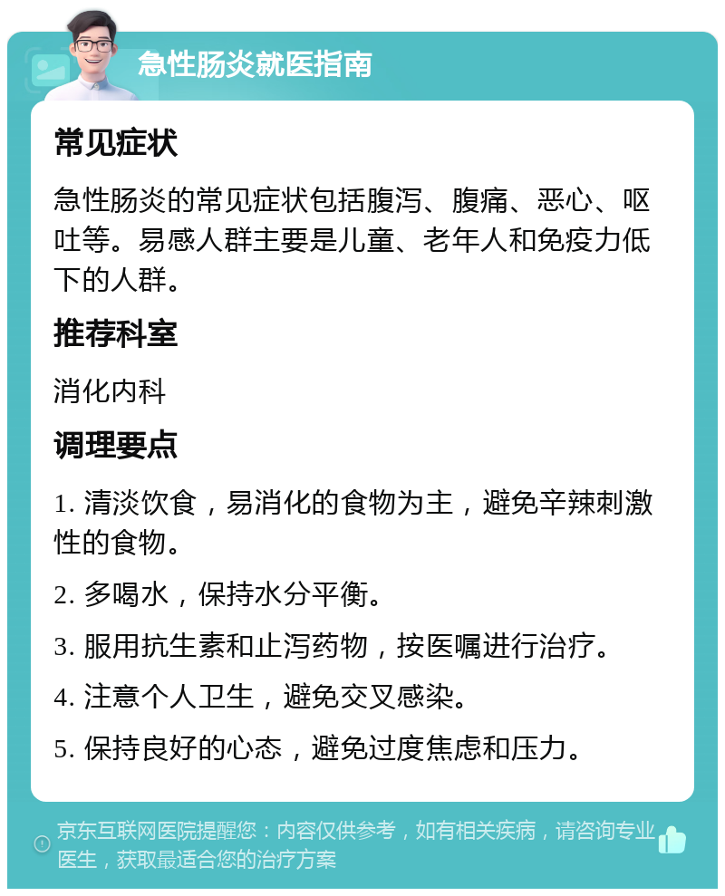 急性肠炎就医指南 常见症状 急性肠炎的常见症状包括腹泻、腹痛、恶心、呕吐等。易感人群主要是儿童、老年人和免疫力低下的人群。 推荐科室 消化内科 调理要点 1. 清淡饮食，易消化的食物为主，避免辛辣刺激性的食物。 2. 多喝水，保持水分平衡。 3. 服用抗生素和止泻药物，按医嘱进行治疗。 4. 注意个人卫生，避免交叉感染。 5. 保持良好的心态，避免过度焦虑和压力。