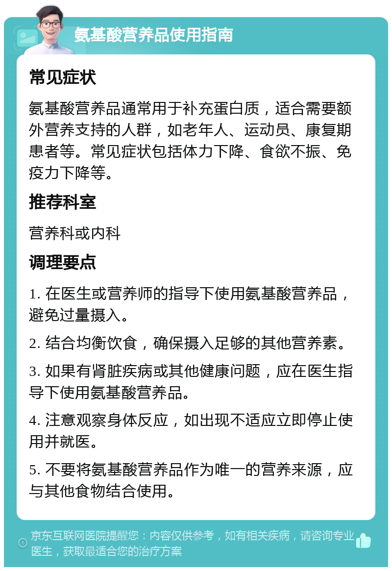 氨基酸营养品使用指南 常见症状 氨基酸营养品通常用于补充蛋白质，适合需要额外营养支持的人群，如老年人、运动员、康复期患者等。常见症状包括体力下降、食欲不振、免疫力下降等。 推荐科室 营养科或内科 调理要点 1. 在医生或营养师的指导下使用氨基酸营养品，避免过量摄入。 2. 结合均衡饮食，确保摄入足够的其他营养素。 3. 如果有肾脏疾病或其他健康问题，应在医生指导下使用氨基酸营养品。 4. 注意观察身体反应，如出现不适应立即停止使用并就医。 5. 不要将氨基酸营养品作为唯一的营养来源，应与其他食物结合使用。