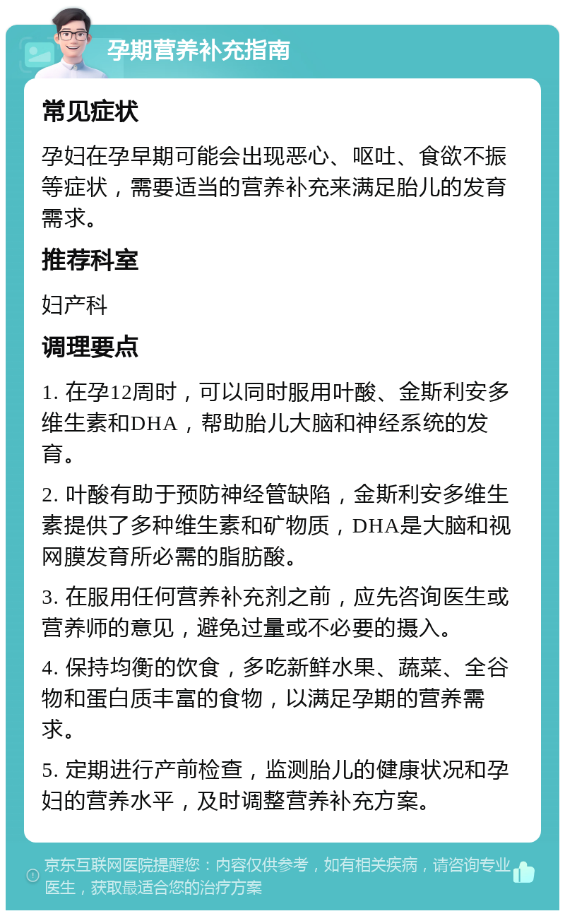 孕期营养补充指南 常见症状 孕妇在孕早期可能会出现恶心、呕吐、食欲不振等症状，需要适当的营养补充来满足胎儿的发育需求。 推荐科室 妇产科 调理要点 1. 在孕12周时，可以同时服用叶酸、金斯利安多维生素和DHA，帮助胎儿大脑和神经系统的发育。 2. 叶酸有助于预防神经管缺陷，金斯利安多维生素提供了多种维生素和矿物质，DHA是大脑和视网膜发育所必需的脂肪酸。 3. 在服用任何营养补充剂之前，应先咨询医生或营养师的意见，避免过量或不必要的摄入。 4. 保持均衡的饮食，多吃新鲜水果、蔬菜、全谷物和蛋白质丰富的食物，以满足孕期的营养需求。 5. 定期进行产前检查，监测胎儿的健康状况和孕妇的营养水平，及时调整营养补充方案。