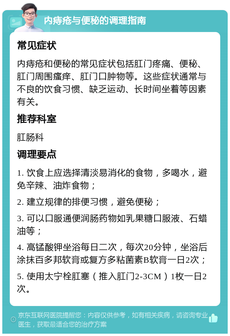 内痔疮与便秘的调理指南 常见症状 内痔疮和便秘的常见症状包括肛门疼痛、便秘、肛门周围瘙痒、肛门口肿物等。这些症状通常与不良的饮食习惯、缺乏运动、长时间坐着等因素有关。 推荐科室 肛肠科 调理要点 1. 饮食上应选择清淡易消化的食物，多喝水，避免辛辣、油炸食物； 2. 建立规律的排便习惯，避免便秘； 3. 可以口服通便润肠药物如乳果糖口服液、石蜡油等； 4. 高锰酸钾坐浴每日二次，每次20分钟，坐浴后涂抹百多邦软膏或复方多粘菌素B软膏一日2次； 5. 使用太宁栓肛塞（推入肛门2-3CM）1枚一日2次。