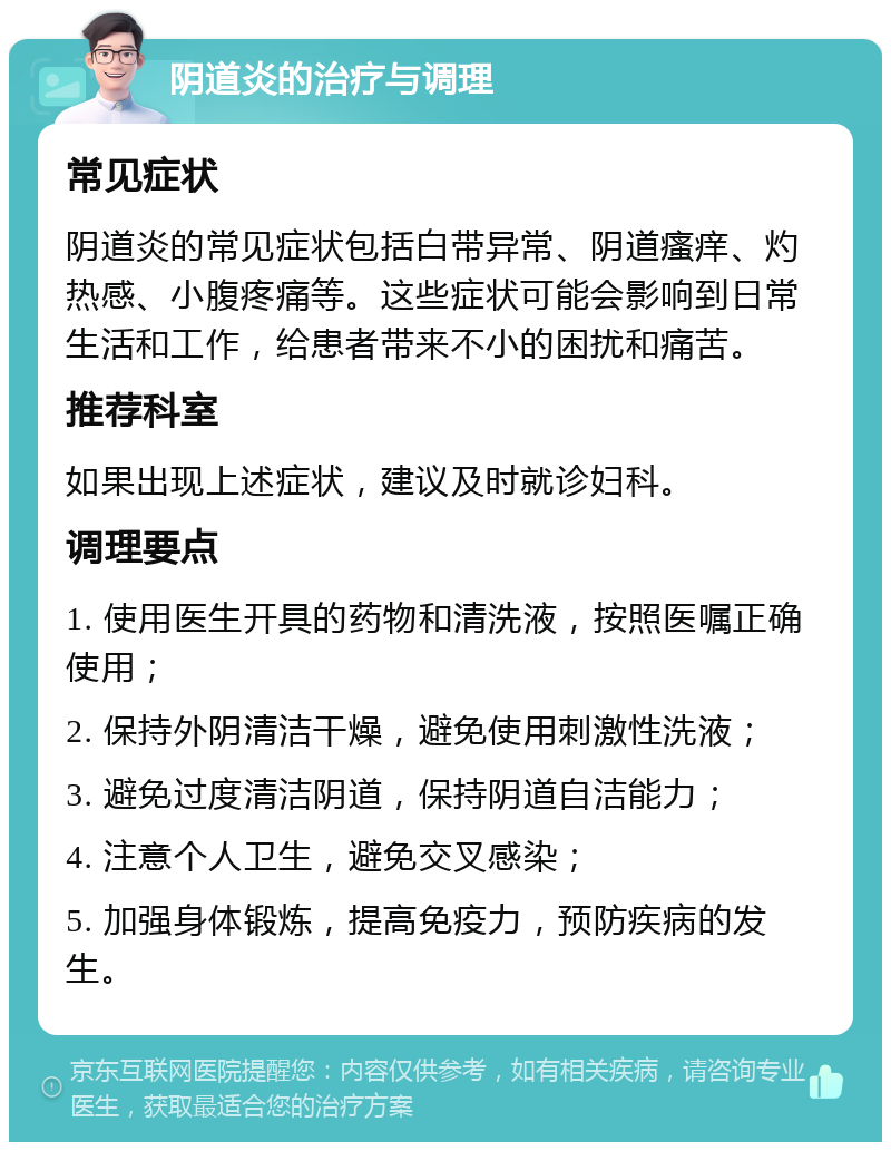 阴道炎的治疗与调理 常见症状 阴道炎的常见症状包括白带异常、阴道瘙痒、灼热感、小腹疼痛等。这些症状可能会影响到日常生活和工作，给患者带来不小的困扰和痛苦。 推荐科室 如果出现上述症状，建议及时就诊妇科。 调理要点 1. 使用医生开具的药物和清洗液，按照医嘱正确使用； 2. 保持外阴清洁干燥，避免使用刺激性洗液； 3. 避免过度清洁阴道，保持阴道自洁能力； 4. 注意个人卫生，避免交叉感染； 5. 加强身体锻炼，提高免疫力，预防疾病的发生。