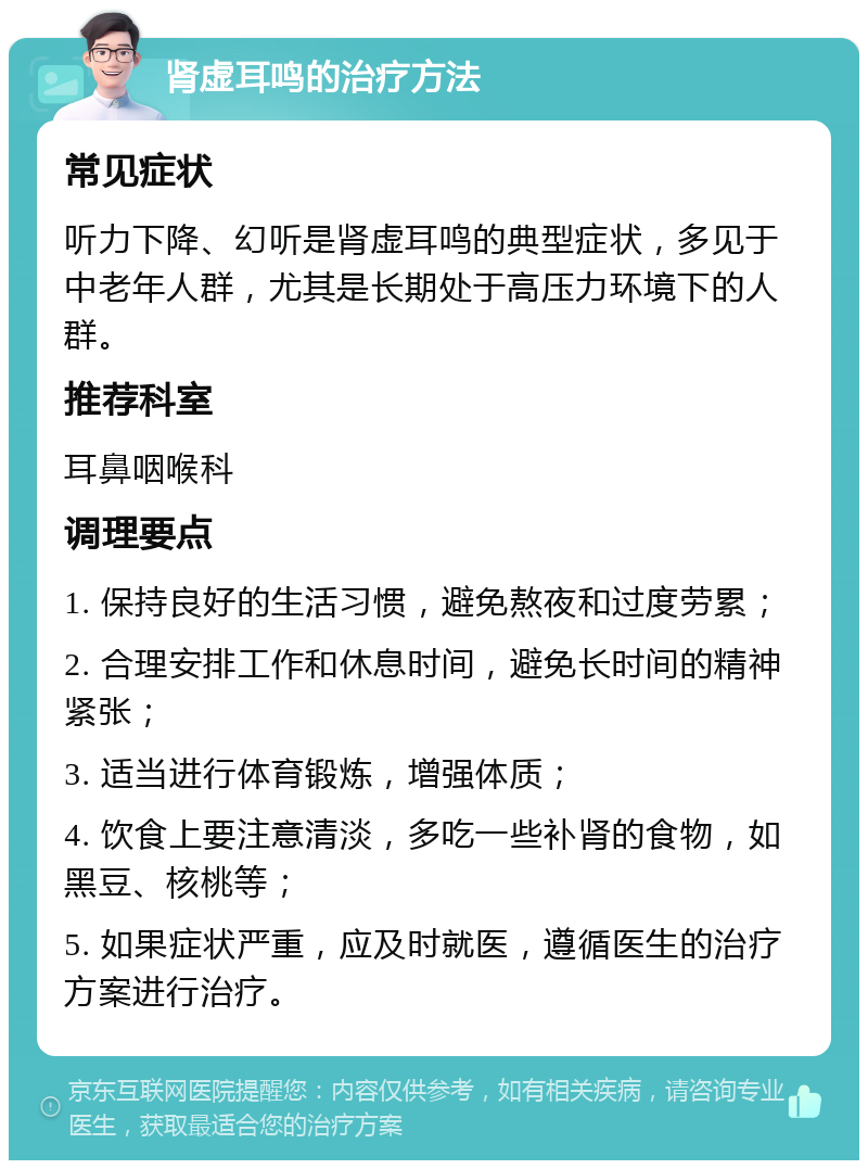 肾虚耳鸣的治疗方法 常见症状 听力下降、幻听是肾虚耳鸣的典型症状，多见于中老年人群，尤其是长期处于高压力环境下的人群。 推荐科室 耳鼻咽喉科 调理要点 1. 保持良好的生活习惯，避免熬夜和过度劳累； 2. 合理安排工作和休息时间，避免长时间的精神紧张； 3. 适当进行体育锻炼，增强体质； 4. 饮食上要注意清淡，多吃一些补肾的食物，如黑豆、核桃等； 5. 如果症状严重，应及时就医，遵循医生的治疗方案进行治疗。