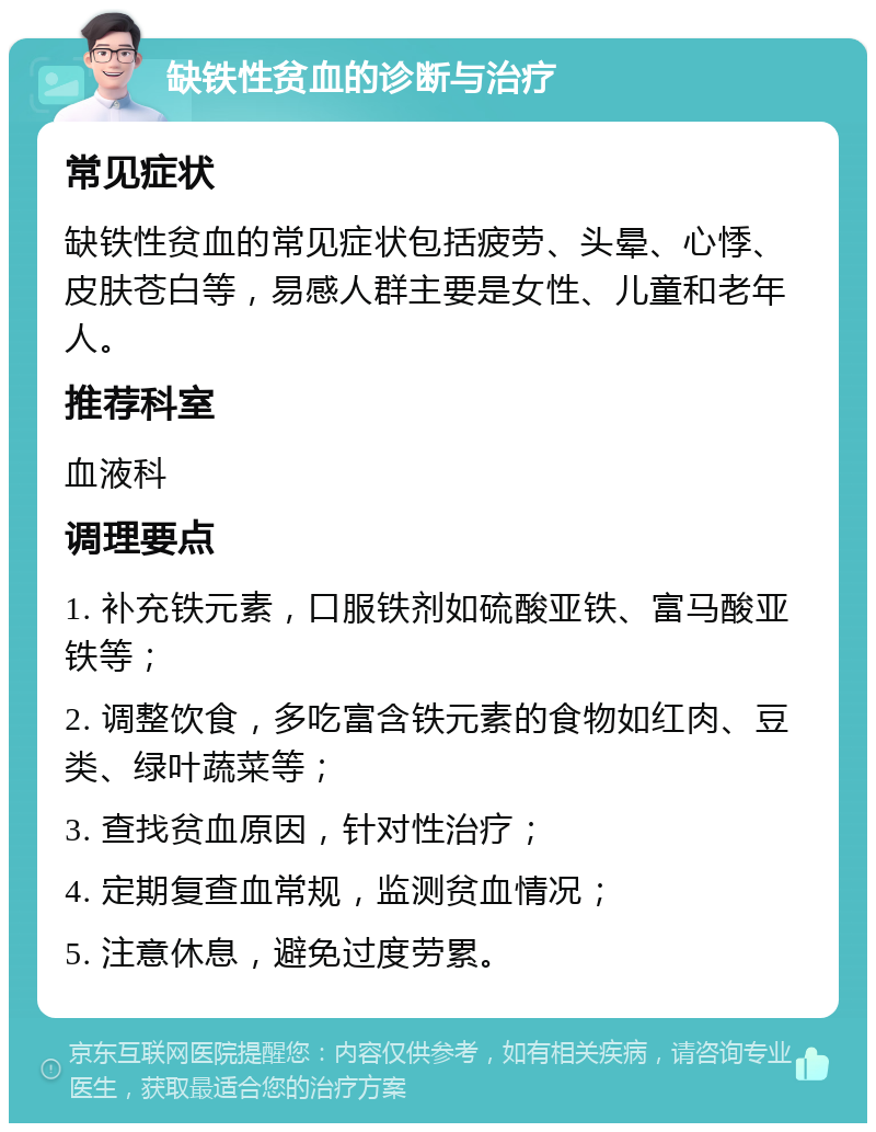 缺铁性贫血的诊断与治疗 常见症状 缺铁性贫血的常见症状包括疲劳、头晕、心悸、皮肤苍白等，易感人群主要是女性、儿童和老年人。 推荐科室 血液科 调理要点 1. 补充铁元素，口服铁剂如硫酸亚铁、富马酸亚铁等； 2. 调整饮食，多吃富含铁元素的食物如红肉、豆类、绿叶蔬菜等； 3. 查找贫血原因，针对性治疗； 4. 定期复查血常规，监测贫血情况； 5. 注意休息，避免过度劳累。