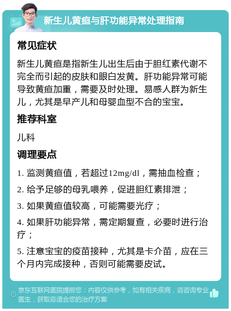 新生儿黄疸与肝功能异常处理指南 常见症状 新生儿黄疸是指新生儿出生后由于胆红素代谢不完全而引起的皮肤和眼白发黄。肝功能异常可能导致黄疸加重，需要及时处理。易感人群为新生儿，尤其是早产儿和母婴血型不合的宝宝。 推荐科室 儿科 调理要点 1. 监测黄疸值，若超过12mg/dl，需抽血检查； 2. 给予足够的母乳喂养，促进胆红素排泄； 3. 如果黄疸值较高，可能需要光疗； 4. 如果肝功能异常，需定期复查，必要时进行治疗； 5. 注意宝宝的疫苗接种，尤其是卡介苗，应在三个月内完成接种，否则可能需要皮试。