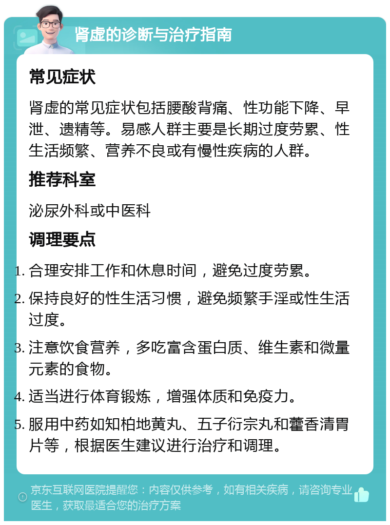 肾虚的诊断与治疗指南 常见症状 肾虚的常见症状包括腰酸背痛、性功能下降、早泄、遗精等。易感人群主要是长期过度劳累、性生活频繁、营养不良或有慢性疾病的人群。 推荐科室 泌尿外科或中医科 调理要点 合理安排工作和休息时间，避免过度劳累。 保持良好的性生活习惯，避免频繁手淫或性生活过度。 注意饮食营养，多吃富含蛋白质、维生素和微量元素的食物。 适当进行体育锻炼，增强体质和免疫力。 服用中药如知柏地黄丸、五子衍宗丸和藿香清胃片等，根据医生建议进行治疗和调理。