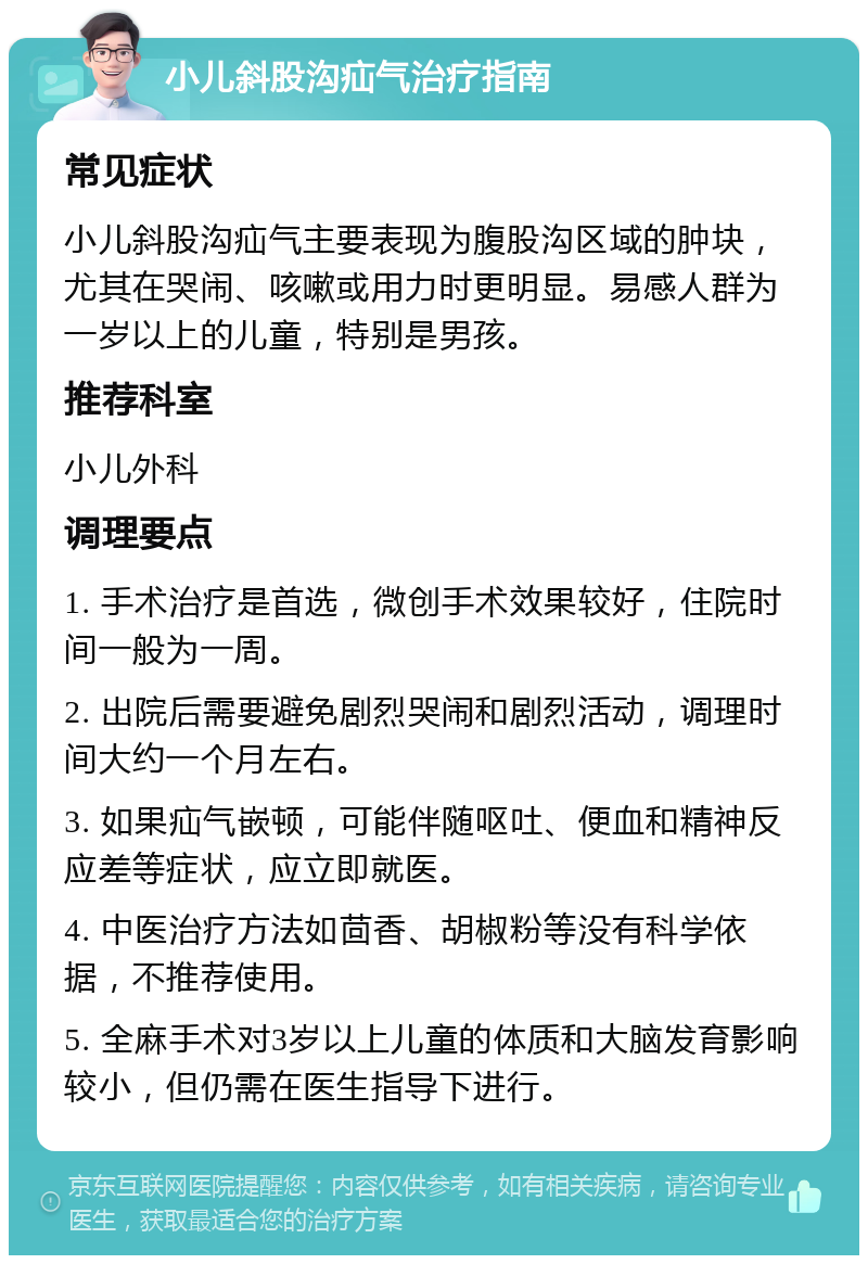 小儿斜股沟疝气治疗指南 常见症状 小儿斜股沟疝气主要表现为腹股沟区域的肿块，尤其在哭闹、咳嗽或用力时更明显。易感人群为一岁以上的儿童，特别是男孩。 推荐科室 小儿外科 调理要点 1. 手术治疗是首选，微创手术效果较好，住院时间一般为一周。 2. 出院后需要避免剧烈哭闹和剧烈活动，调理时间大约一个月左右。 3. 如果疝气嵌顿，可能伴随呕吐、便血和精神反应差等症状，应立即就医。 4. 中医治疗方法如茴香、胡椒粉等没有科学依据，不推荐使用。 5. 全麻手术对3岁以上儿童的体质和大脑发育影响较小，但仍需在医生指导下进行。