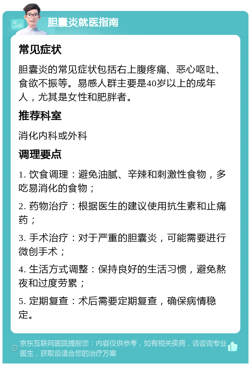 胆囊炎就医指南 常见症状 胆囊炎的常见症状包括右上腹疼痛、恶心呕吐、食欲不振等。易感人群主要是40岁以上的成年人，尤其是女性和肥胖者。 推荐科室 消化内科或外科 调理要点 1. 饮食调理：避免油腻、辛辣和刺激性食物，多吃易消化的食物； 2. 药物治疗：根据医生的建议使用抗生素和止痛药； 3. 手术治疗：对于严重的胆囊炎，可能需要进行微创手术； 4. 生活方式调整：保持良好的生活习惯，避免熬夜和过度劳累； 5. 定期复查：术后需要定期复查，确保病情稳定。