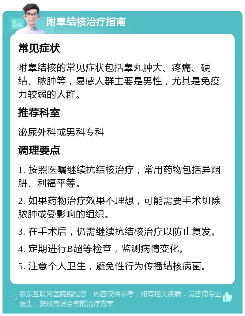 附睾结核治疗指南 常见症状 附睾结核的常见症状包括睾丸肿大、疼痛、硬结、脓肿等，易感人群主要是男性，尤其是免疫力较弱的人群。 推荐科室 泌尿外科或男科专科 调理要点 1. 按照医嘱继续抗结核治疗，常用药物包括异烟肼、利福平等。 2. 如果药物治疗效果不理想，可能需要手术切除脓肿或受影响的组织。 3. 在手术后，仍需继续抗结核治疗以防止复发。 4. 定期进行B超等检查，监测病情变化。 5. 注意个人卫生，避免性行为传播结核病菌。