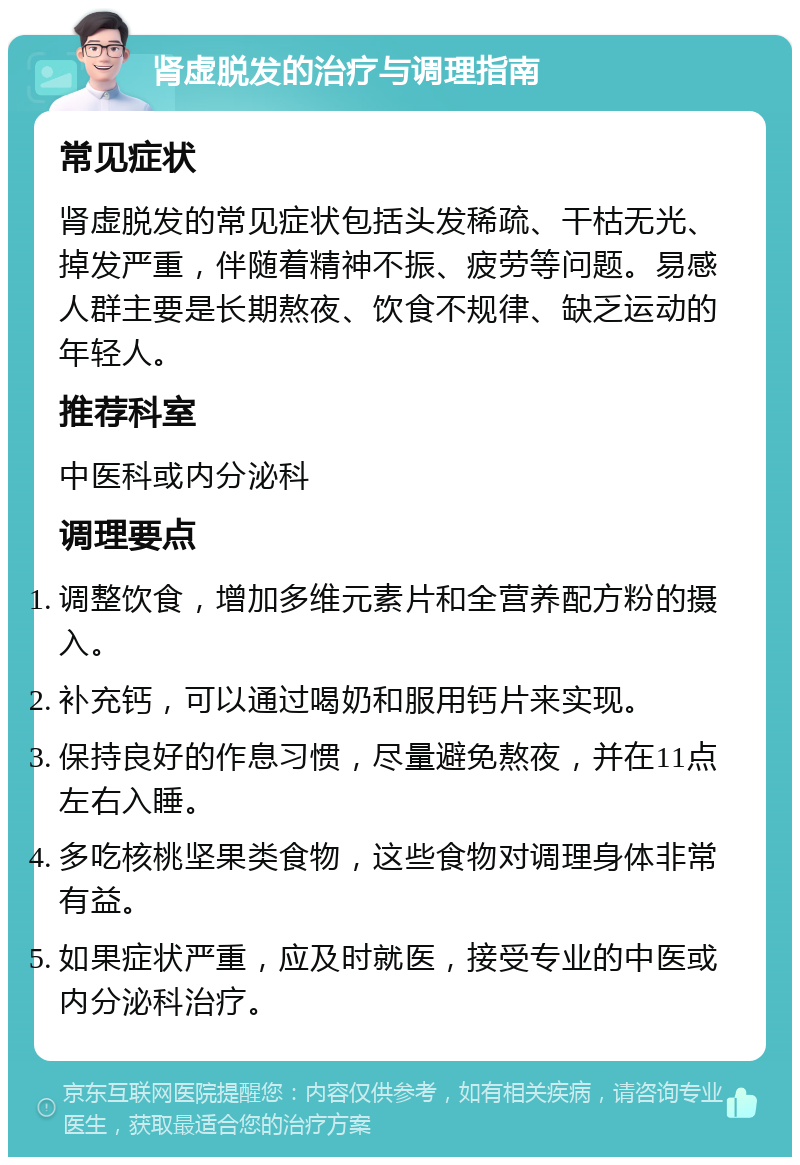 肾虚脱发的治疗与调理指南 常见症状 肾虚脱发的常见症状包括头发稀疏、干枯无光、掉发严重，伴随着精神不振、疲劳等问题。易感人群主要是长期熬夜、饮食不规律、缺乏运动的年轻人。 推荐科室 中医科或内分泌科 调理要点 调整饮食，增加多维元素片和全营养配方粉的摄入。 补充钙，可以通过喝奶和服用钙片来实现。 保持良好的作息习惯，尽量避免熬夜，并在11点左右入睡。 多吃核桃坚果类食物，这些食物对调理身体非常有益。 如果症状严重，应及时就医，接受专业的中医或内分泌科治疗。