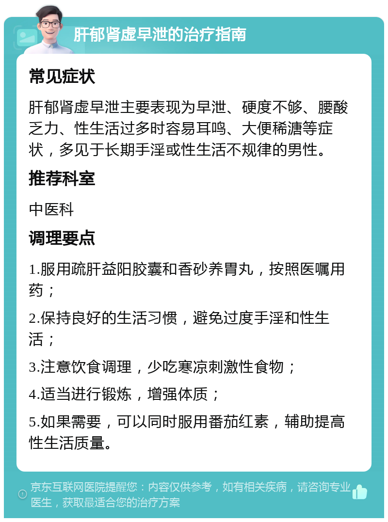 肝郁肾虚早泄的治疗指南 常见症状 肝郁肾虚早泄主要表现为早泄、硬度不够、腰酸乏力、性生活过多时容易耳鸣、大便稀溏等症状，多见于长期手淫或性生活不规律的男性。 推荐科室 中医科 调理要点 1.服用疏肝益阳胶囊和香砂养胃丸，按照医嘱用药； 2.保持良好的生活习惯，避免过度手淫和性生活； 3.注意饮食调理，少吃寒凉刺激性食物； 4.适当进行锻炼，增强体质； 5.如果需要，可以同时服用番茄红素，辅助提高性生活质量。