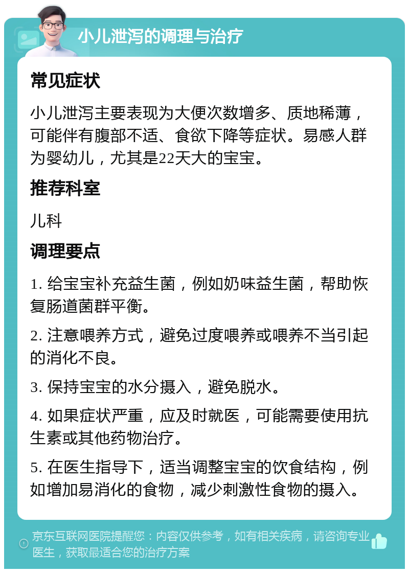 小儿泄泻的调理与治疗 常见症状 小儿泄泻主要表现为大便次数增多、质地稀薄，可能伴有腹部不适、食欲下降等症状。易感人群为婴幼儿，尤其是22天大的宝宝。 推荐科室 儿科 调理要点 1. 给宝宝补充益生菌，例如奶味益生菌，帮助恢复肠道菌群平衡。 2. 注意喂养方式，避免过度喂养或喂养不当引起的消化不良。 3. 保持宝宝的水分摄入，避免脱水。 4. 如果症状严重，应及时就医，可能需要使用抗生素或其他药物治疗。 5. 在医生指导下，适当调整宝宝的饮食结构，例如增加易消化的食物，减少刺激性食物的摄入。