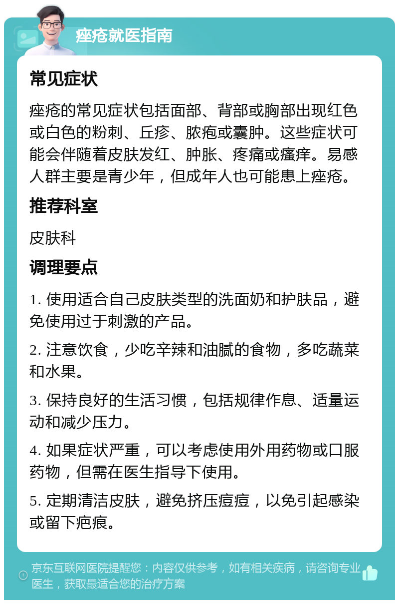 痤疮就医指南 常见症状 痤疮的常见症状包括面部、背部或胸部出现红色或白色的粉刺、丘疹、脓疱或囊肿。这些症状可能会伴随着皮肤发红、肿胀、疼痛或瘙痒。易感人群主要是青少年，但成年人也可能患上痤疮。 推荐科室 皮肤科 调理要点 1. 使用适合自己皮肤类型的洗面奶和护肤品，避免使用过于刺激的产品。 2. 注意饮食，少吃辛辣和油腻的食物，多吃蔬菜和水果。 3. 保持良好的生活习惯，包括规律作息、适量运动和减少压力。 4. 如果症状严重，可以考虑使用外用药物或口服药物，但需在医生指导下使用。 5. 定期清洁皮肤，避免挤压痘痘，以免引起感染或留下疤痕。