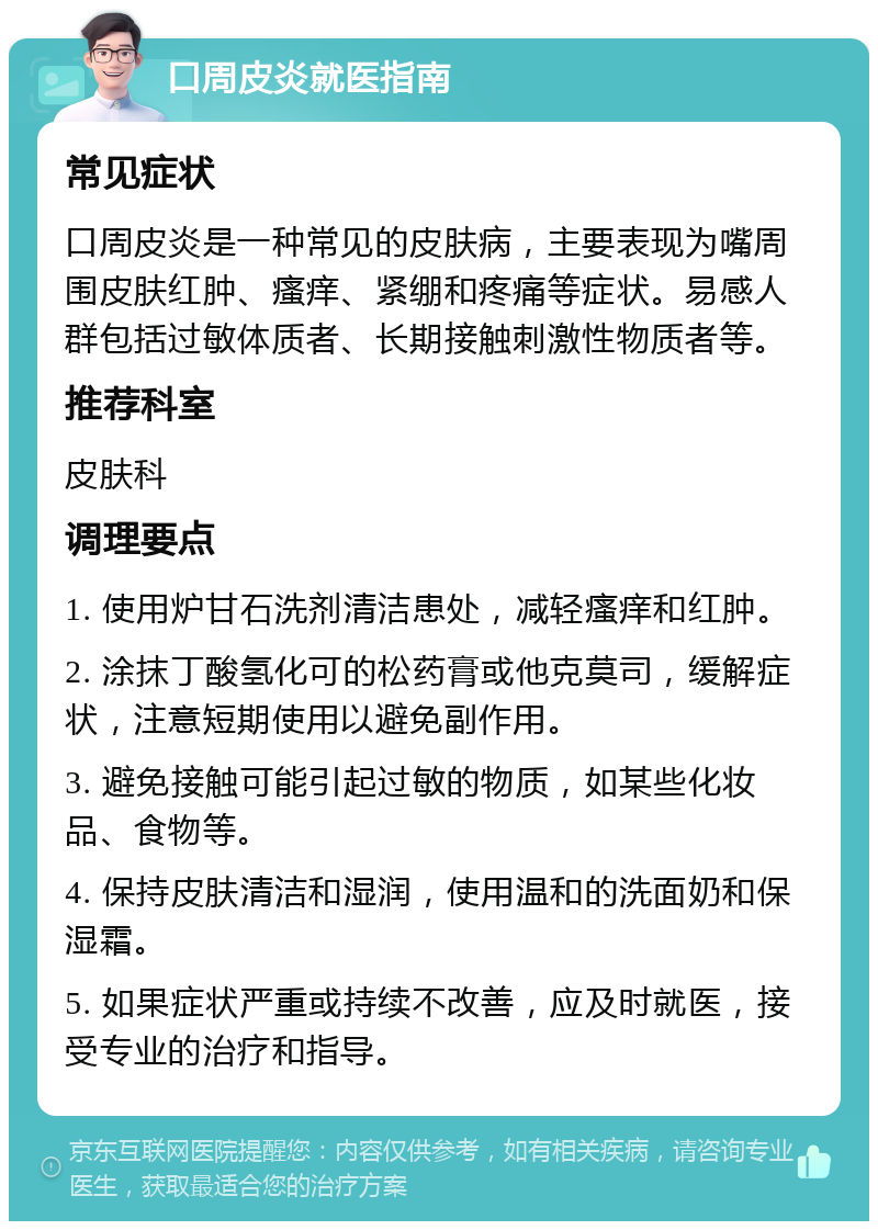 口周皮炎就医指南 常见症状 口周皮炎是一种常见的皮肤病，主要表现为嘴周围皮肤红肿、瘙痒、紧绷和疼痛等症状。易感人群包括过敏体质者、长期接触刺激性物质者等。 推荐科室 皮肤科 调理要点 1. 使用炉甘石洗剂清洁患处，减轻瘙痒和红肿。 2. 涂抹丁酸氢化可的松药膏或他克莫司，缓解症状，注意短期使用以避免副作用。 3. 避免接触可能引起过敏的物质，如某些化妆品、食物等。 4. 保持皮肤清洁和湿润，使用温和的洗面奶和保湿霜。 5. 如果症状严重或持续不改善，应及时就医，接受专业的治疗和指导。