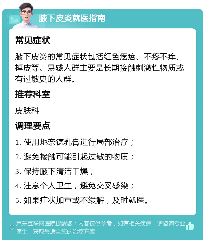 腋下皮炎就医指南 常见症状 腋下皮炎的常见症状包括红色疙瘩、不疼不痒、掉皮等。易感人群主要是长期接触刺激性物质或有过敏史的人群。 推荐科室 皮肤科 调理要点 1. 使用地奈德乳膏进行局部治疗； 2. 避免接触可能引起过敏的物质； 3. 保持腋下清洁干燥； 4. 注意个人卫生，避免交叉感染； 5. 如果症状加重或不缓解，及时就医。