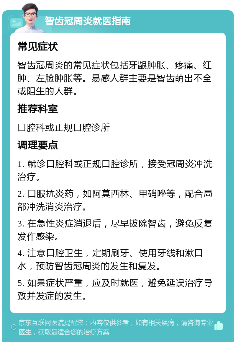 智齿冠周炎就医指南 常见症状 智齿冠周炎的常见症状包括牙龈肿胀、疼痛、红肿、左脸肿胀等。易感人群主要是智齿萌出不全或阻生的人群。 推荐科室 口腔科或正规口腔诊所 调理要点 1. 就诊口腔科或正规口腔诊所，接受冠周炎冲洗治疗。 2. 口服抗炎药，如阿莫西林、甲硝唑等，配合局部冲洗消炎治疗。 3. 在急性炎症消退后，尽早拔除智齿，避免反复发作感染。 4. 注意口腔卫生，定期刷牙、使用牙线和漱口水，预防智齿冠周炎的发生和复发。 5. 如果症状严重，应及时就医，避免延误治疗导致并发症的发生。