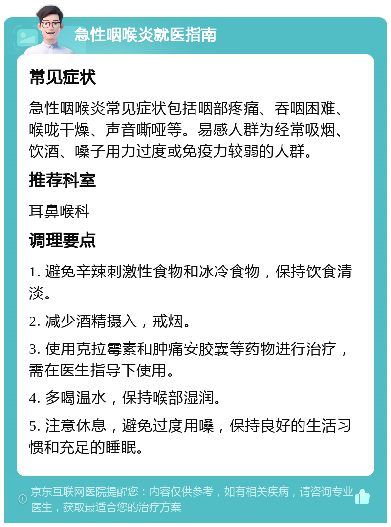 急性咽喉炎就医指南 常见症状 急性咽喉炎常见症状包括咽部疼痛、吞咽困难、喉咙干燥、声音嘶哑等。易感人群为经常吸烟、饮酒、嗓子用力过度或免疫力较弱的人群。 推荐科室 耳鼻喉科 调理要点 1. 避免辛辣刺激性食物和冰冷食物，保持饮食清淡。 2. 减少酒精摄入，戒烟。 3. 使用克拉霉素和肿痛安胶囊等药物进行治疗，需在医生指导下使用。 4. 多喝温水，保持喉部湿润。 5. 注意休息，避免过度用嗓，保持良好的生活习惯和充足的睡眠。