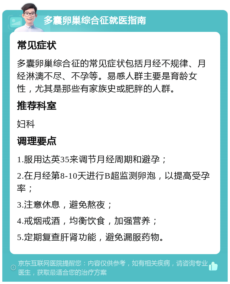 多囊卵巢综合征就医指南 常见症状 多囊卵巢综合征的常见症状包括月经不规律、月经淋漓不尽、不孕等。易感人群主要是育龄女性，尤其是那些有家族史或肥胖的人群。 推荐科室 妇科 调理要点 1.服用达英35来调节月经周期和避孕； 2.在月经第8-10天进行B超监测卵泡，以提高受孕率； 3.注意休息，避免熬夜； 4.戒烟戒酒，均衡饮食，加强营养； 5.定期复查肝肾功能，避免漏服药物。