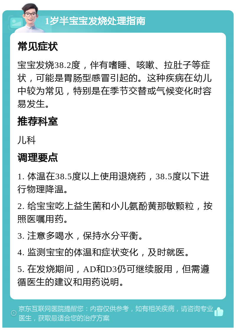 1岁半宝宝发烧处理指南 常见症状 宝宝发烧38.2度，伴有嗜睡、咳嗽、拉肚子等症状，可能是胃肠型感冒引起的。这种疾病在幼儿中较为常见，特别是在季节交替或气候变化时容易发生。 推荐科室 儿科 调理要点 1. 体温在38.5度以上使用退烧药，38.5度以下进行物理降温。 2. 给宝宝吃上益生菌和小儿氨酚黄那敏颗粒，按照医嘱用药。 3. 注意多喝水，保持水分平衡。 4. 监测宝宝的体温和症状变化，及时就医。 5. 在发烧期间，AD和D3仍可继续服用，但需遵循医生的建议和用药说明。