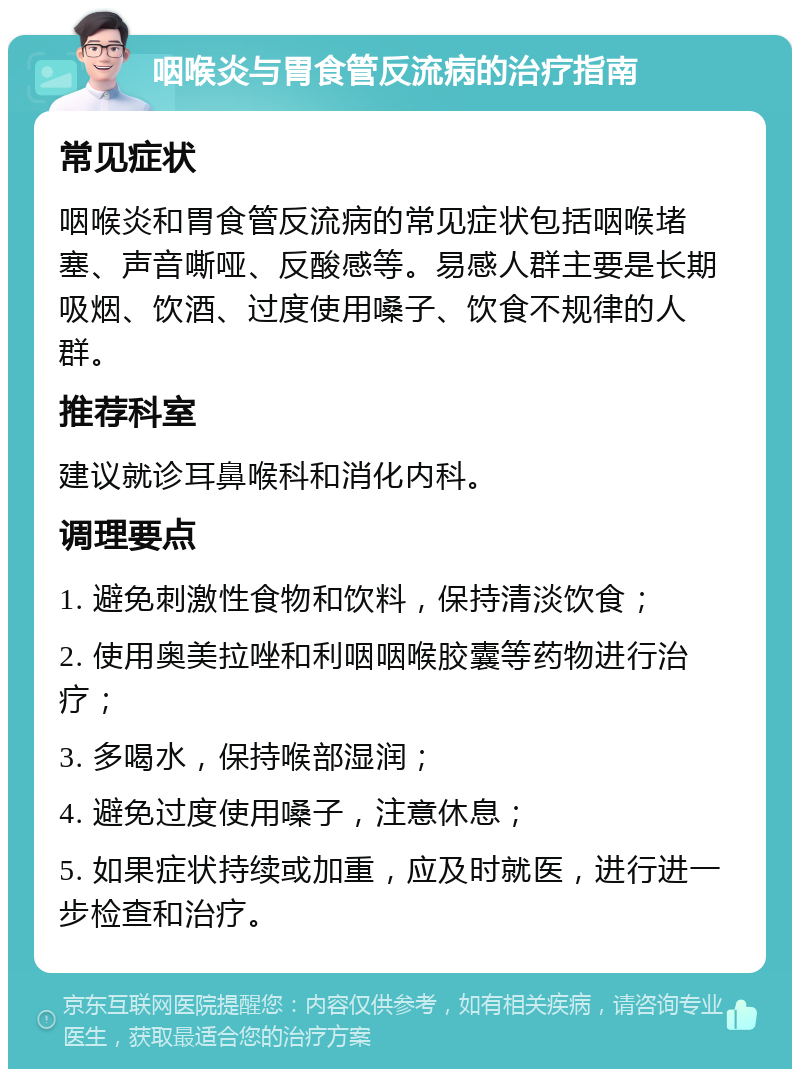 咽喉炎与胃食管反流病的治疗指南 常见症状 咽喉炎和胃食管反流病的常见症状包括咽喉堵塞、声音嘶哑、反酸感等。易感人群主要是长期吸烟、饮酒、过度使用嗓子、饮食不规律的人群。 推荐科室 建议就诊耳鼻喉科和消化内科。 调理要点 1. 避免刺激性食物和饮料，保持清淡饮食； 2. 使用奥美拉唑和利咽咽喉胶囊等药物进行治疗； 3. 多喝水，保持喉部湿润； 4. 避免过度使用嗓子，注意休息； 5. 如果症状持续或加重，应及时就医，进行进一步检查和治疗。