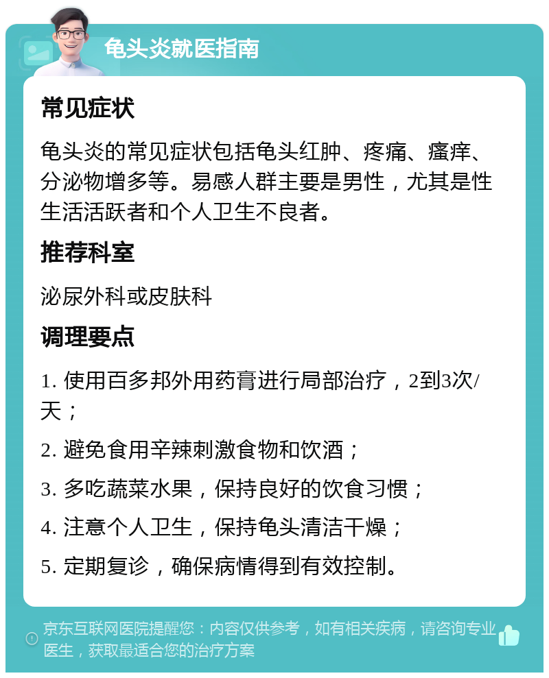 龟头炎就医指南 常见症状 龟头炎的常见症状包括龟头红肿、疼痛、瘙痒、分泌物增多等。易感人群主要是男性，尤其是性生活活跃者和个人卫生不良者。 推荐科室 泌尿外科或皮肤科 调理要点 1. 使用百多邦外用药膏进行局部治疗，2到3次/天； 2. 避免食用辛辣刺激食物和饮酒； 3. 多吃蔬菜水果，保持良好的饮食习惯； 4. 注意个人卫生，保持龟头清洁干燥； 5. 定期复诊，确保病情得到有效控制。