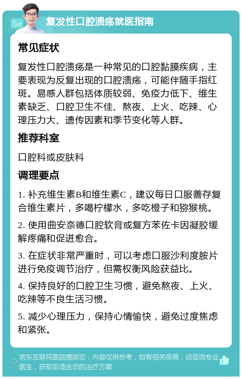 复发性口腔溃疡就医指南 常见症状 复发性口腔溃疡是一种常见的口腔黏膜疾病，主要表现为反复出现的口腔溃疡，可能伴随手指红斑。易感人群包括体质较弱、免疫力低下、维生素缺乏、口腔卫生不佳、熬夜、上火、吃辣、心理压力大、遗传因素和季节变化等人群。 推荐科室 口腔科或皮肤科 调理要点 1. 补充维生素B和维生素C，建议每日口服善存复合维生素片，多喝柠檬水，多吃橙子和猕猴桃。 2. 使用曲安奈德口腔软膏或复方苯佐卡因凝胶缓解疼痛和促进愈合。 3. 在症状非常严重时，可以考虑口服沙利度胺片进行免疫调节治疗，但需权衡风险获益比。 4. 保持良好的口腔卫生习惯，避免熬夜、上火、吃辣等不良生活习惯。 5. 减少心理压力，保持心情愉快，避免过度焦虑和紧张。