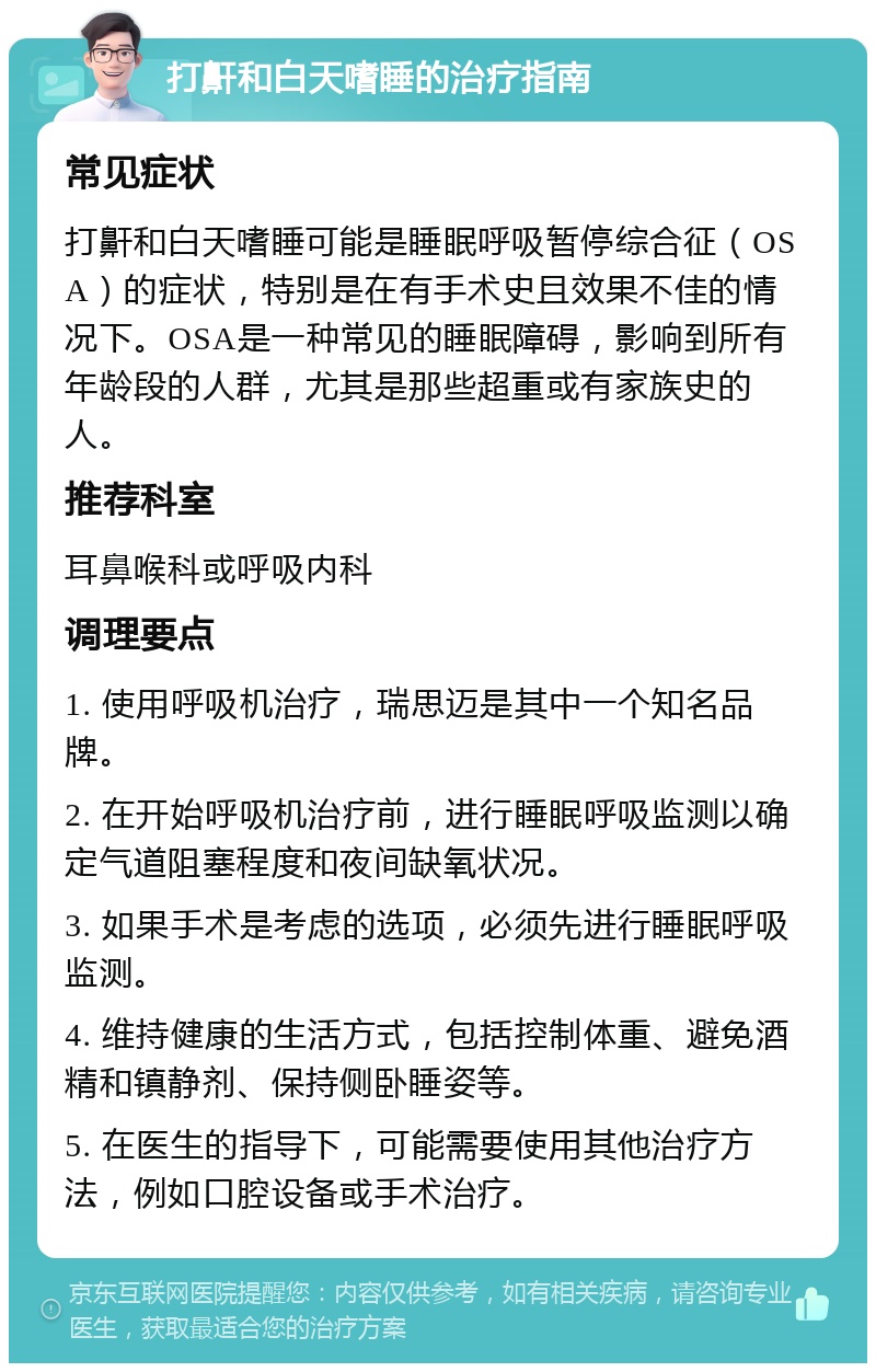 打鼾和白天嗜睡的治疗指南 常见症状 打鼾和白天嗜睡可能是睡眠呼吸暂停综合征（OSA）的症状，特别是在有手术史且效果不佳的情况下。OSA是一种常见的睡眠障碍，影响到所有年龄段的人群，尤其是那些超重或有家族史的人。 推荐科室 耳鼻喉科或呼吸内科 调理要点 1. 使用呼吸机治疗，瑞思迈是其中一个知名品牌。 2. 在开始呼吸机治疗前，进行睡眠呼吸监测以确定气道阻塞程度和夜间缺氧状况。 3. 如果手术是考虑的选项，必须先进行睡眠呼吸监测。 4. 维持健康的生活方式，包括控制体重、避免酒精和镇静剂、保持侧卧睡姿等。 5. 在医生的指导下，可能需要使用其他治疗方法，例如口腔设备或手术治疗。