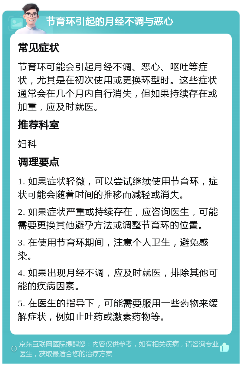 节育环引起的月经不调与恶心 常见症状 节育环可能会引起月经不调、恶心、呕吐等症状，尤其是在初次使用或更换环型时。这些症状通常会在几个月内自行消失，但如果持续存在或加重，应及时就医。 推荐科室 妇科 调理要点 1. 如果症状轻微，可以尝试继续使用节育环，症状可能会随着时间的推移而减轻或消失。 2. 如果症状严重或持续存在，应咨询医生，可能需要更换其他避孕方法或调整节育环的位置。 3. 在使用节育环期间，注意个人卫生，避免感染。 4. 如果出现月经不调，应及时就医，排除其他可能的疾病因素。 5. 在医生的指导下，可能需要服用一些药物来缓解症状，例如止吐药或激素药物等。